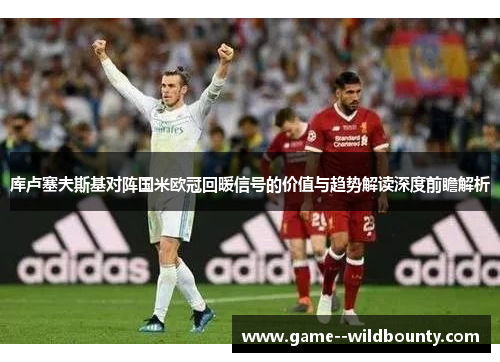 库卢塞夫斯基对阵国米欧冠回暖信号的价值与趋势解读深度前瞻解析 库卢塞夫斯基对阵国米欧冠回暖信号的价值与趋势解读深度前瞻解析