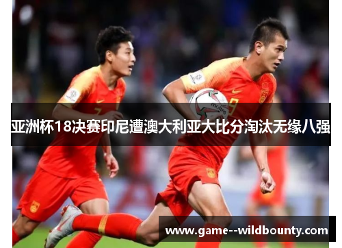 亚洲杯18决赛印尼遭澳大利亚大比分淘汰无缘八强 亚洲杯18决赛印尼遭澳大利亚大比分淘汰无缘八强