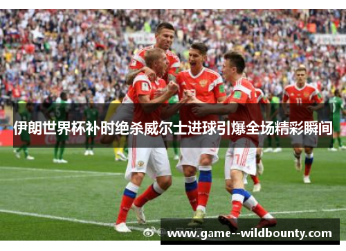 伊朗世界杯补时绝杀威尔士进球引爆全场精彩瞬间