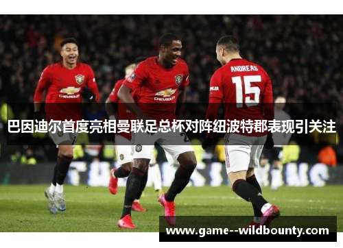 巴因迪尔首度亮相曼联足总杯对阵纽波特郡表现引关注