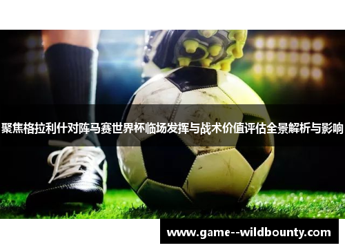 聚焦格拉利什对阵马赛世界杯临场发挥与战术价值评估全景解析与影响