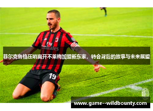 菲尔克鲁格压哨离开不莱梅加盟新东家，转会背后的故事与未来展望