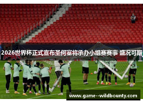 2026世界杯正式宣布圣何塞将承办小组赛赛事 盛况可期