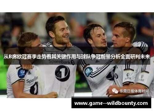 从B席欧冠赛季走势看其关键作用与球队争冠前景分析全面研判未来 从B席欧冠赛季走势看其关键作用与球队争冠前景分析全面研判未来
