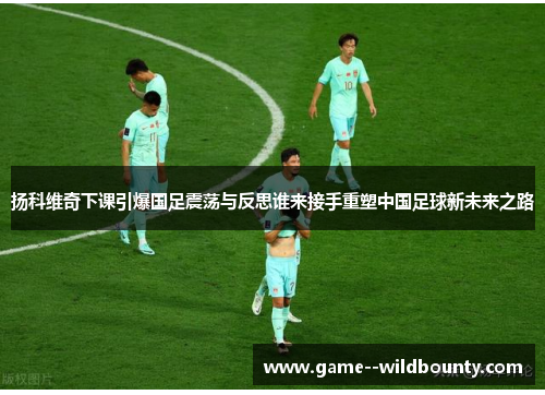 扬科维奇下课引爆国足震荡与反思谁来接手重塑中国足球新未来之路 扬科维奇下课引爆国足震荡与反思谁来接手重塑中国足球新未来之路