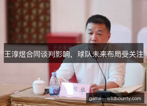 王淳煜合同谈判影响，球队未来布局受关注