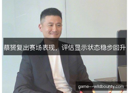 蔡赟复出赛场表现，评估显示状态稳步回升
